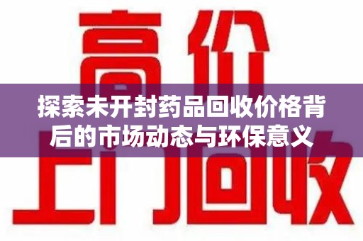 揭阳探索未开封药品回收价格背后的市场动态与环保意义